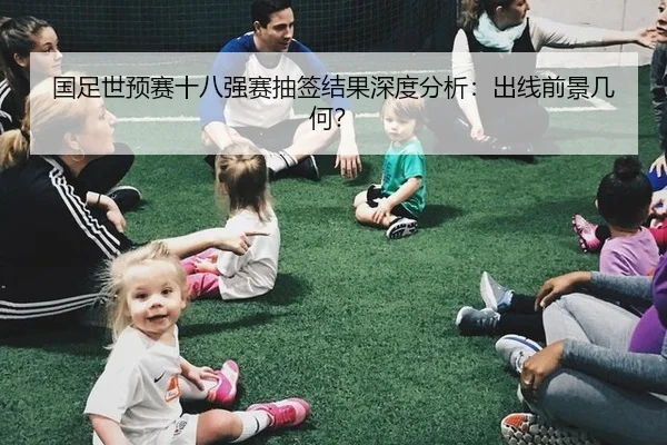 国足世预赛十八强赛抽签结果深度分析：出线前景几何？