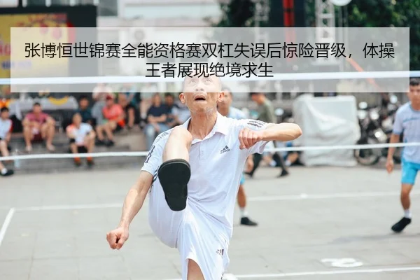 张博恒世锦赛全能资格赛双杠失误后惊险晋级，体操王者展现绝境求生