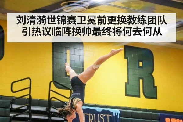 刘清漪世锦赛卫冕前更换教练团队引热议临阵换帅最终将何去何从