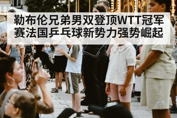 勒布伦兄弟男双登顶WTT冠军赛法国乒乓球新势力强势崛起